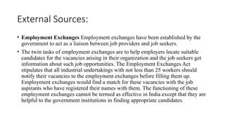 External Sources:
• Employment Exchanges Employment exchanges have been established by the
government to act as a liaison between job providers and job seekers.
• The twin tasks of employment exchanges are to help employers locate suitable
candidates for the vacancies arising in their organization and the job seekers get
information about such job opportunities. The Employment Exchanges Act
stipulates that all industrial undertakings with not less than 25 workers should
notify their vacancies to the employment exchanges before filling them up.
Employment exchanges would find a match for these vacancies with the job
aspirants who have registered their names with them. The functioning of these
employment exchanges cannot be termed as effective in India except that they are
helpful to the government institutions in finding appropriate candidates.
 