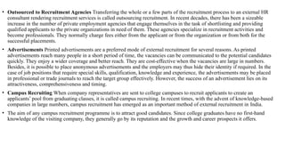 • Outsourced to Recruitment Agencies Transferring the whole or a few parts of the recruitment process to an external HR
consultant rendering recruitment services is called outsourcing recruitment. In recent decades, there has been a sizeable
increase in the number of private employment agencies that engage themselves in the task of shortlisting and providing
qualified applicants to the private organizations in need of them. These agencies specialize in recruitment activities and
become professionals. They normally charge fees either from the applicant or from the organization or from both for the
successful placements.
• Advertisements Printed advertisements are a preferred mode of external recruitment for several reasons. As printed
advertisements reach many people in a short period of time, the vacancies can be communicated to the potential candidates
quickly. They enjoy a wider coverage and better reach. They are cost-effective when the vacancies are large in numbers.
Besides, it is possible to place anonymous advertisements and the employers may thus hide their identity if required. In the
case of job positions that require special skills, qualification, knowledge and experience, the advertisements may be placed
in professional or trade journals to reach the target group effectively. However, the success of an advertisement lies on its
attractiveness, comprehensiveness and timing.
• Campus Recruiting When company representatives are sent to college campuses to recruit applicants to create an
applicants’ pool from graduating classes, it is called campus recruiting. In recent times, with the advent of knowledge-based
companies in large numbers, campus recruitment has emerged as an important method of external recruitment in India.
• The aim of any campus recruitment programme is to attract good candidates. Since college graduates have no first-hand
knowledge of the visiting company, they generally go by its reputation and the growth and career prospects it offers.
 