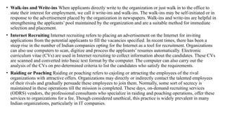• Walk-ins and Write-ins When applicants directly write to the organization or just walk in to the office to
state their interest for employment, we call it write-ins and walk-ins. The walk-ins may be self-initiated or in
response to the advertisement placed by the organization in newspapers. Walk-ins and write-ins are helpful in
strengthening the applicants’ pool maintained by the organization and are a suitable method for immediate
selection and placement.
• Internet Recruiting Internet recruiting refers to placing an advertisement on the Internet for inviting
applications from the potential applicants to fill the vacancies specified. In recent times, there has been a
steep rise in the number of Indian companies opting for the Internet as a tool for recruitment. Organizations
can also use computers to scan, digitize and process the applicants’ resumes automatically. Electronic
curriculum vitae (CVs) are used in Internet recruiting to collect information about the candidates. These CVs
are scanned and converted into basic text format by the computer. The computer can also carry out the
analysis of the CVs on pre-determined criteria to list the candidates who satisfy the requirements.
• Raiding or Poaching Raiding or poaching refers to cajoling or attracting the employees of the rival
organizations with attractive offers. Organizations may directly or indirectly contact the talented employees
of their rivals and gradually persuade these employees to join them. Normally, some sort of secrecy is
maintained in these operations till the mission is completed. These days, on-demand recruiting services
(ODRS) vendors, the professional consultants who specialize in raiding and poaching operations, offer these
services to organizations for a fee. Though considered unethical, this practice is widely prevalent in many
Indian organizations, particularly in IT companies.
 