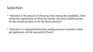 Selection
• “Selection is the process of choosing from among the candidates, from
within the organisation or from the outside, the most suitable person
for the current position or for the future position”.
• “Selection is a managerial decision making process to predict which
job applicants will be successful if hired”.
 
