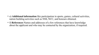 • e) Additional information like participation in sports, games, cultural activities,
nation building activities such as NSS, NCC, and honours obtained.
• f) References Names and addresses of a few references that have knowledge
about the applicant and who may be contacted by the organization, if required.
 
