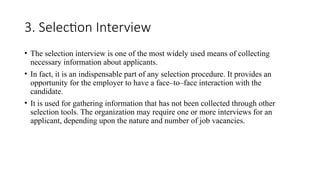3. Selection Interview
• The selection interview is one of the most widely used means of collecting
necessary information about applicants.
• In fact, it is an indispensable part of any selection procedure. It provides an
opportunity for the employer to have a face–to–face interaction with the
candidate.
• It is used for gathering information that has not been collected through other
selection tools. The organization may require one or more interviews for an
applicant, depending upon the nature and number of job vacancies.
 