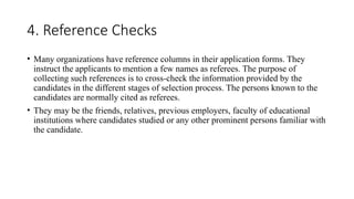 4. Reference Checks
• Many organizations have reference columns in their application forms. They
instruct the applicants to mention a few names as referees. The purpose of
collecting such references is to cross-check the information provided by the
candidates in the different stages of selection process. The persons known to the
candidates are normally cited as referees.
• They may be the friends, relatives, previous employers, faculty of educational
institutions where candidates studied or any other prominent persons familiar with
the candidate.
 