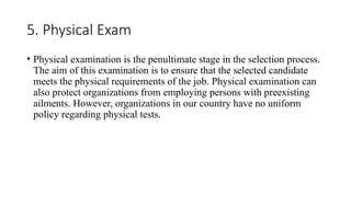5. Physical Exam
• Physical examination is the penultimate stage in the selection process.
The aim of this examination is to ensure that the selected candidate
meets the physical requirements of the job. Physical examination can
also protect organizations from employing persons with preexisting
ailments. However, organizations in our country have no uniform
policy regarding physical tests.
 