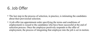 6. Job Offer
• The last step in the process of selection, in practice, is intimating the candidates
about their provisional selection.
• A job offer (an appointment order specifying the terms and conditions of
employment) is issued to the candidates who have been successful at the end of
selection process. Once the employee positively responds to the offer of
employment, the process of integrating that employee into the job is set in motion.
 
