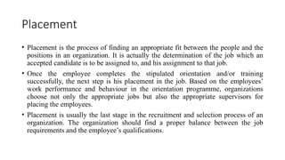 Placement
• Placement is the process of finding an appropriate fit between the people and the
positions in an organization. It is actually the determination of the job which an
accepted candidate is to be assigned to, and his assignment to that job.
• Once the employee completes the stipulated orientation and/or training
successfully, the next step is his placement in the job. Based on the employees’
work performance and behaviour in the orientation programme, organizations
choose not only the appropriate jobs but also the appropriate supervisors for
placing the employees.
• Placement is usually the last stage in the recruitment and selection process of an
organization. The organization should find a proper balance between the job
requirements and the employee’s qualifications.
 