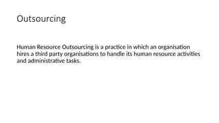 Outsourcing
Human Resource Outsourcing is a practice in which an organisation
hires a third party organisations to handle its human resource activities
and administrative tasks.
 