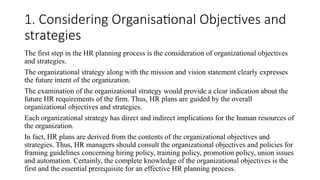 1. Considering Organisational Objectives and
strategies
The first step in the HR planning process is the consideration of organizational objectives
and strategies.
The organizational strategy along with the mission and vision statement clearly expresses
the future intent of the organization.
The examination of the organizational strategy would provide a clear indication about the
future HR requirements of the firm. Thus, HR plans are guided by the overall
organizational objectives and strategies.
Each organizational strategy has direct and indirect implications for the human resources of
the organization.
In fact, HR plans are derived from the contents of the organizational objectives and
strategies. Thus, HR managers should consult the organizational objectives and policies for
framing guidelines concerning hiring policy, training policy, promotion policy, union issues
and automation. Certainly, the complete knowledge of the organizational objectives is the
first and the essential prerequisite for an effective HR planning process.
 
