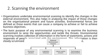 2. Scanning the environment
• Organizations undertake environmental scanning to identify the changes in the
external environment. This also helps in analysing the impact of those changes
on the organizational present and future activities. Environmental forces are
defined as those events that can cause a company to achieve or fail to achieve
business objectives.
• The basic purpose of any environmental scanning is to examine the business
environment to seize the opportunities and tackle the threats. Environmental
scanning involves collection of information in the form of statements, actions and
responses of people associated with the environment. This information is then
closely scrutinized to figure out the likely changes in the environment.
 