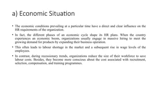 a) Economic Situation
• The economic conditions prevailing at a particular time have a direct and clear influence on the
HR requirements of the organization.
• In fact, the different phases of an economic cycle shape its HR plans. When the country
experiences an economic boom, organizations usually engage in massive hiring to meet the
growing demand for products by expanding their business operation.
• This often leads to labour shortage in the market and a subsequent rise in wage levels of the
employees.
• In contrast, during recessionary trends, organizations reduce the size of their workforce to save
labour costs. Besides, they become more conscious about the cost associated with recruitment,
selection, compensation, and training programmes.
 