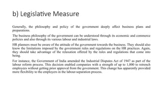 b) Legislative Measure
Generally, the philosophy and policy of the government deeply affect business plans and
preparations.
The business philosophy of the government can be understood through its economic and commerce
policies and also through its various labour and industrial laws.
HR planners must be aware of the attitude of the government towards the business. They should also
know the limitations imposed by the government rules and regulations on the HR practices. Again,
they should take advantage of the relaxation offered by the rules and regulations that come into
being.
For instance, the Government of India amended the Industrial Disputes Act of 1947 as part of the
labour reform process. This decision enabled companies with a strength of up to 1,000 to retrench
employees without getting prior approval from the government. This change has apparently provided
more flexibility to the employers in the labour-separation process.
 