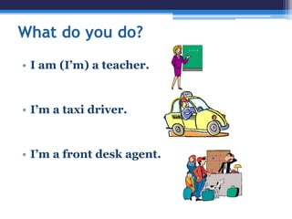 What do you do?
• I am (I’m) a teacher.
• I’m a taxi driver.
• I’m a front desk agent.
 