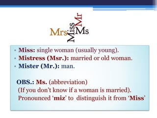• Miss: single woman (usually young).
• Mistress (Msr.): married or old woman.
• Mister (Mr.): man.
OBS.: Ms. (abbreviation)
(If you don't know if a woman is married).
Pronounced ‘miz’ to distinguish it from ‘Miss’
 