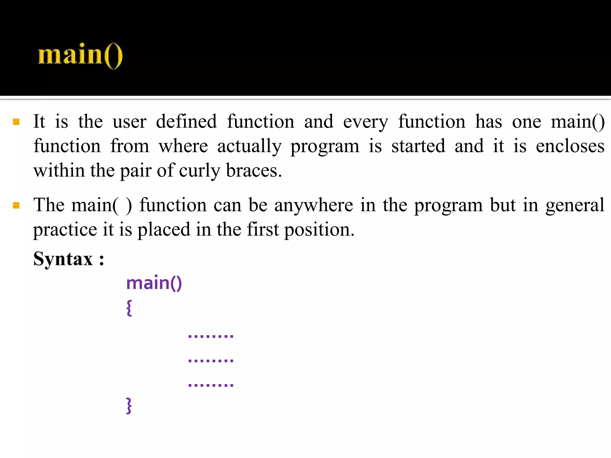  It is the user defined function and every function has one main()
function from where actually program is started and it is encloses
within the pair of curly braces.
 The main( ) function can be anywhere in the program but in general
practice it is placed in the first position.
Syntax :
main()
{
……..
……..
……..
}
 