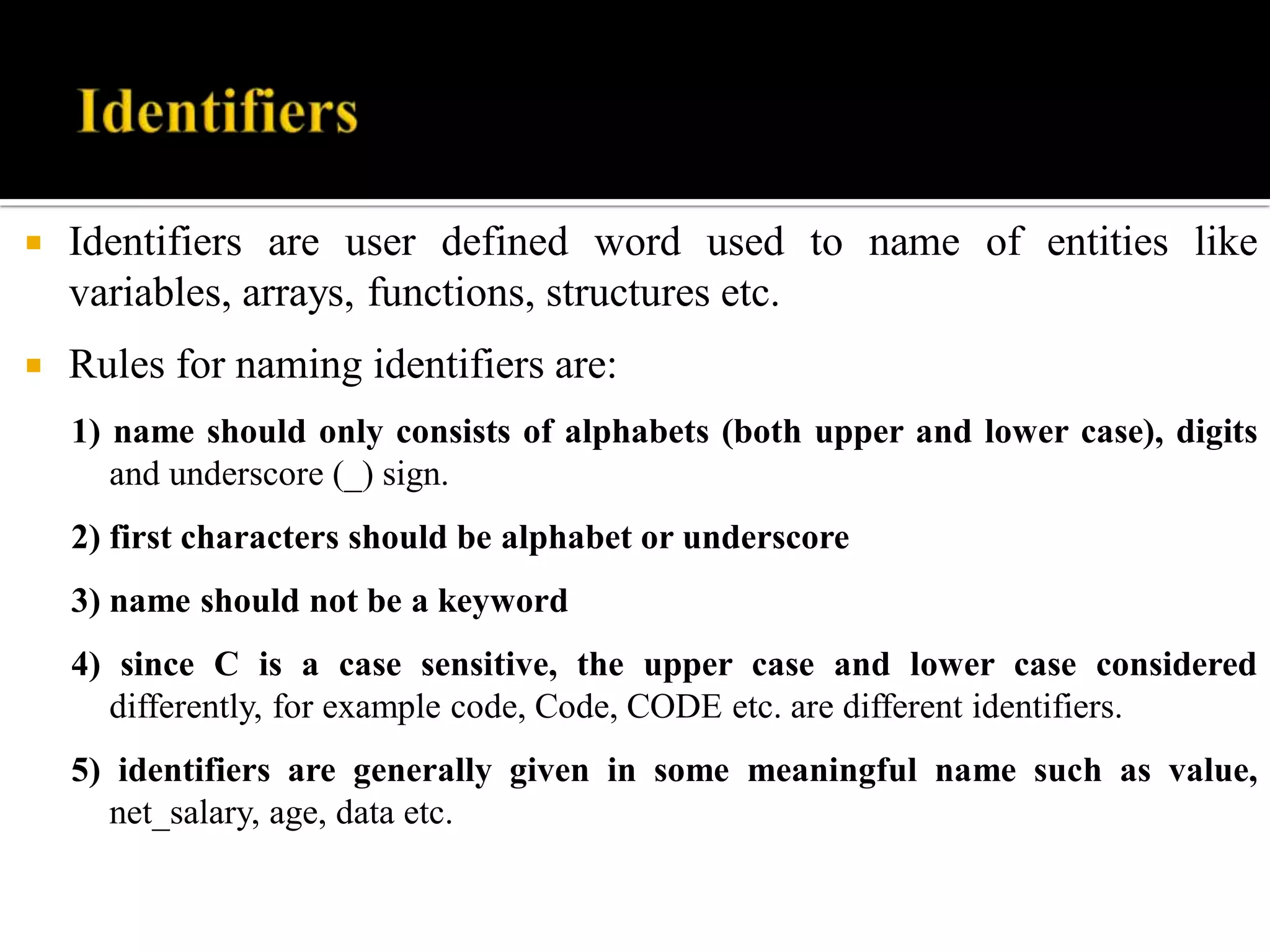 Identifiers are user defined word used to name of entities like
variables, arrays, functions, structures etc.
 Rules for naming identifiers are:
1) name should only consists of alphabets (both upper and lower case), digits
and underscore (_) sign.
2) first characters should be alphabet or underscore
3) name should not be a keyword
4) since C is a case sensitive, the upper case and lower case considered
differently, for example code, Code, CODE etc. are different identifiers.
5) identifiers are generally given in some meaningful name such as value,
net_salary, age, data etc.
 