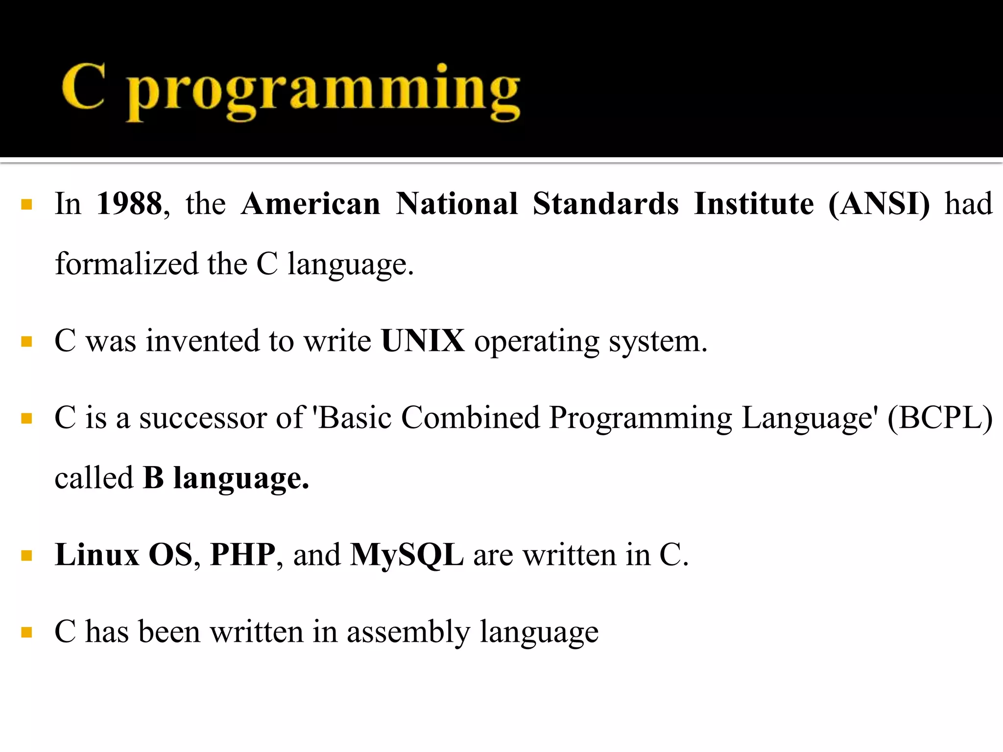  In 1988, the American National Standards Institute (ANSI) had
formalized the C language.
 C was invented to write UNIX operating system.
 C is a successor of 'Basic Combined Programming Language' (BCPL)
called B language.
 Linux OS, PHP, and MySQL are written in C.
 C has been written in assembly language
 