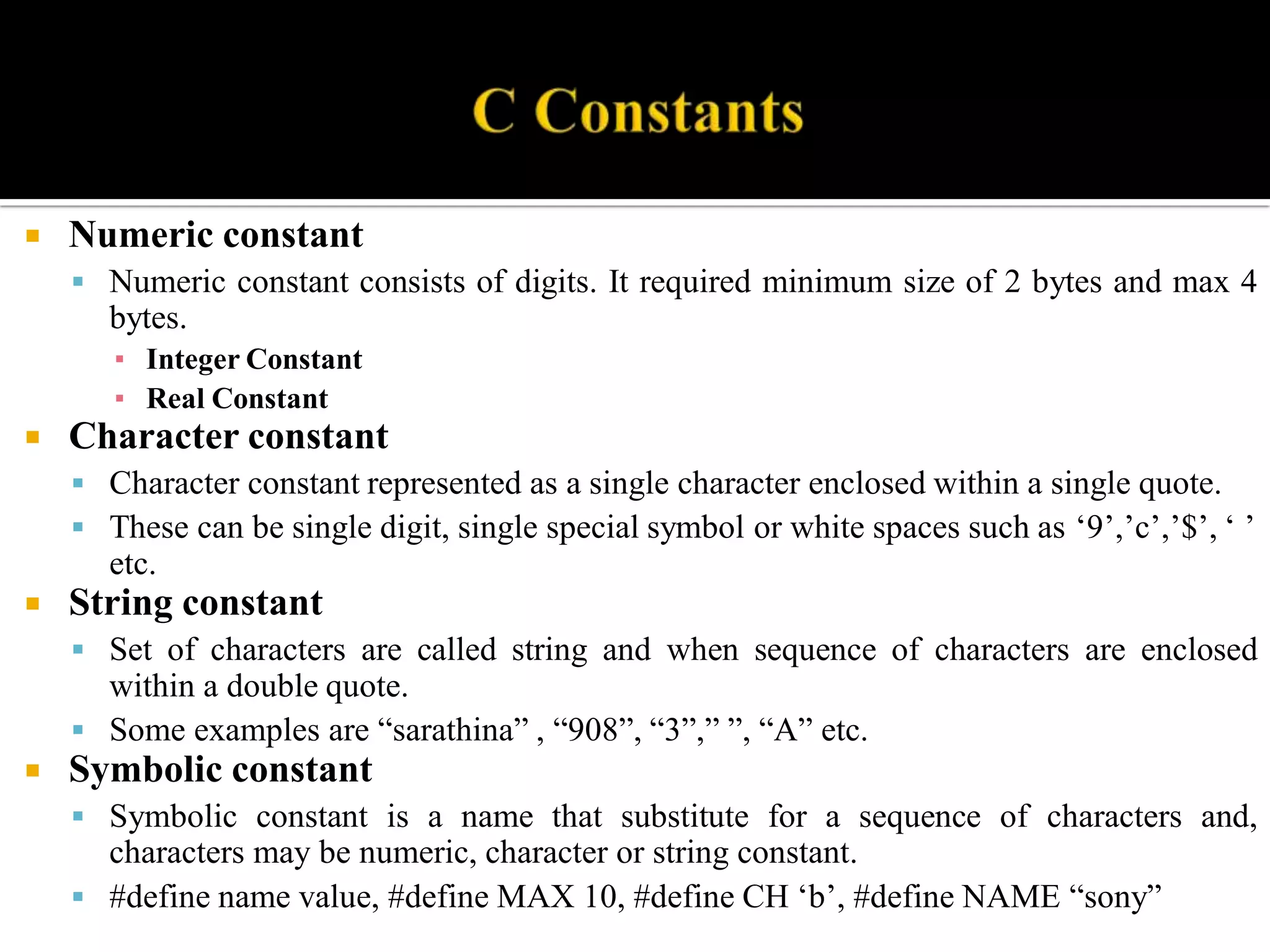  Numeric constant
 Numeric constant consists of digits. It required minimum size of 2 bytes and max 4
bytes.
▪ Integer Constant
▪ Real Constant
 Character constant
 Character constant represented as a single character enclosed within a single quote.
 These can be single digit, single special symbol or white spaces such as ‘9’,’c’,’$’, ‘ ’
etc.
 String constant
 Set of characters are called string and when sequence of characters are enclosed
within a double quote.
 Some examples are “sarathina” , “908”, “3”,” ”, “A” etc.
 Symbolic constant
 Symbolic constant is a name that substitute for a sequence of characters and,
characters may be numeric, character or string constant.
 #define name value, #define MAX 10, #define CH ‘b’, #define NAME “sony”
 