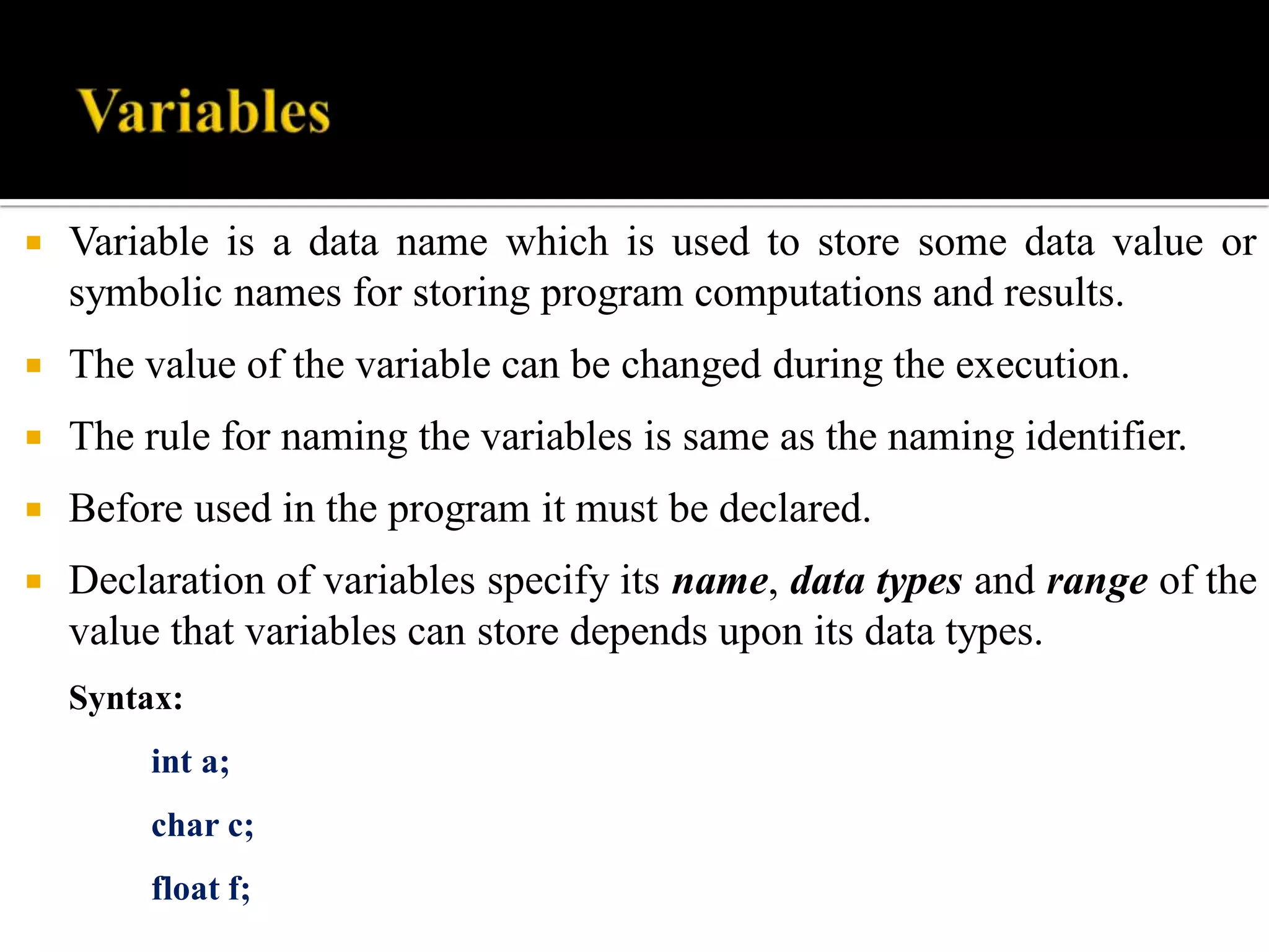  Variable is a data name which is used to store some data value or
symbolic names for storing program computations and results.
 The value of the variable can be changed during the execution.
 The rule for naming the variables is same as the naming identifier.
 Before used in the program it must be declared.
 Declaration of variables specify its name, data types and range of the
value that variables can store depends upon its data types.
Syntax:
int a;
char c;
float f;
 