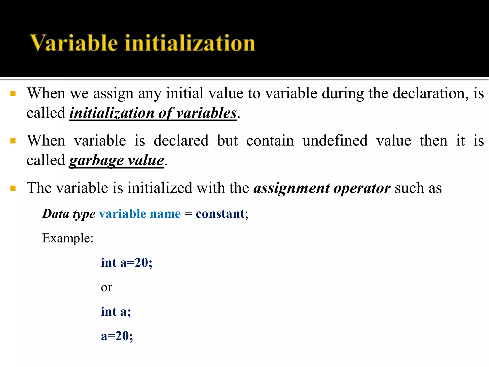  When we assign any initial value to variable during the declaration, is
called initialization of variables.
 When variable is declared but contain undefined value then it is
called garbage value.
 The variable is initialized with the assignment operator such as
Data type variable name = constant;
Example:
int a=20;
or
int a;
a=20;
 