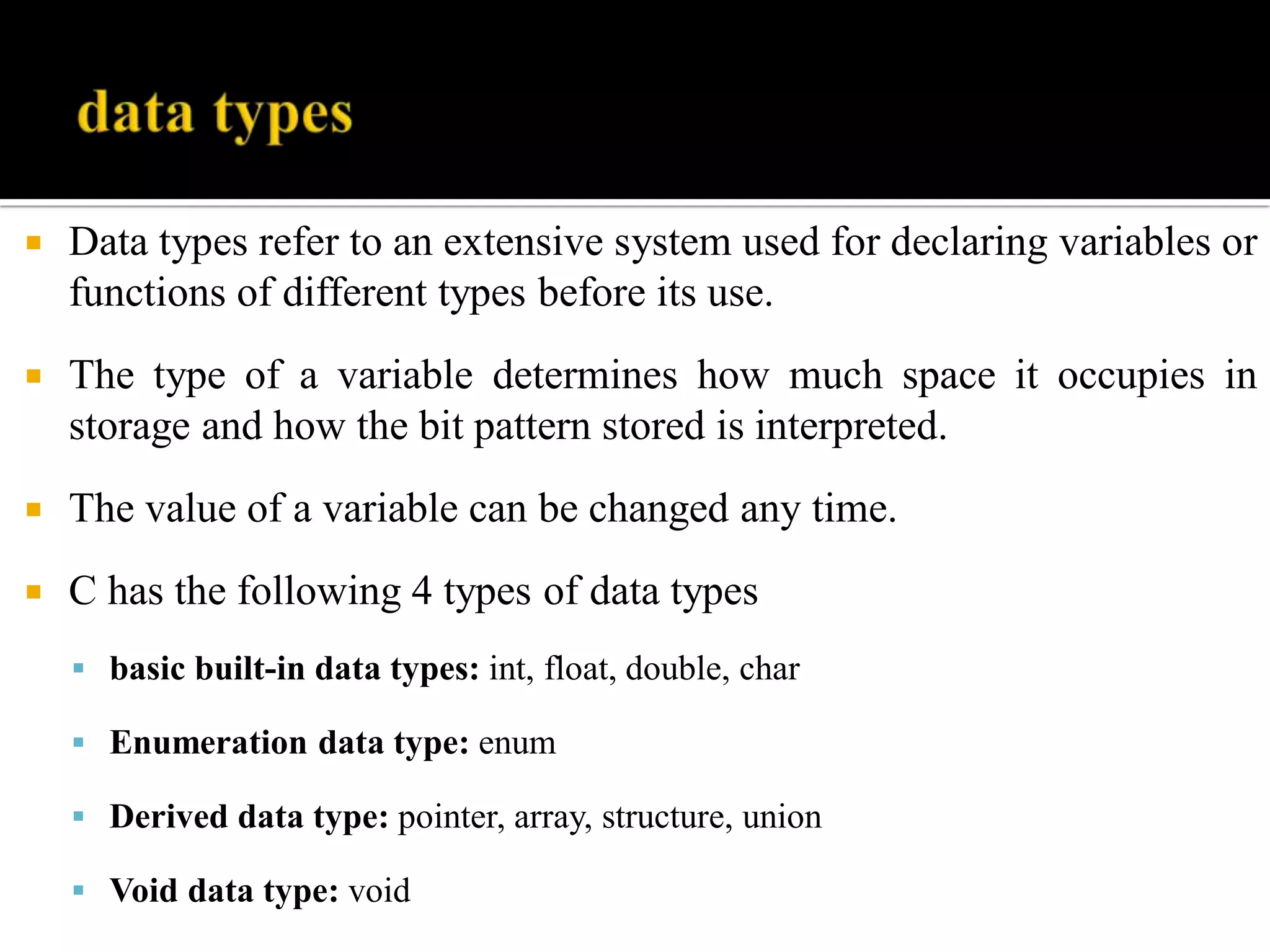  Data types refer to an extensive system used for declaring variables or
functions of different types before its use.
 The type of a variable determines how much space it occupies in
storage and how the bit pattern stored is interpreted.
 The value of a variable can be changed any time.
 C has the following 4 types of data types
 basic built-in data types: int, float, double, char
 Enumeration data type: enum
 Derived data type: pointer, array, structure, union
 Void data type: void
 
