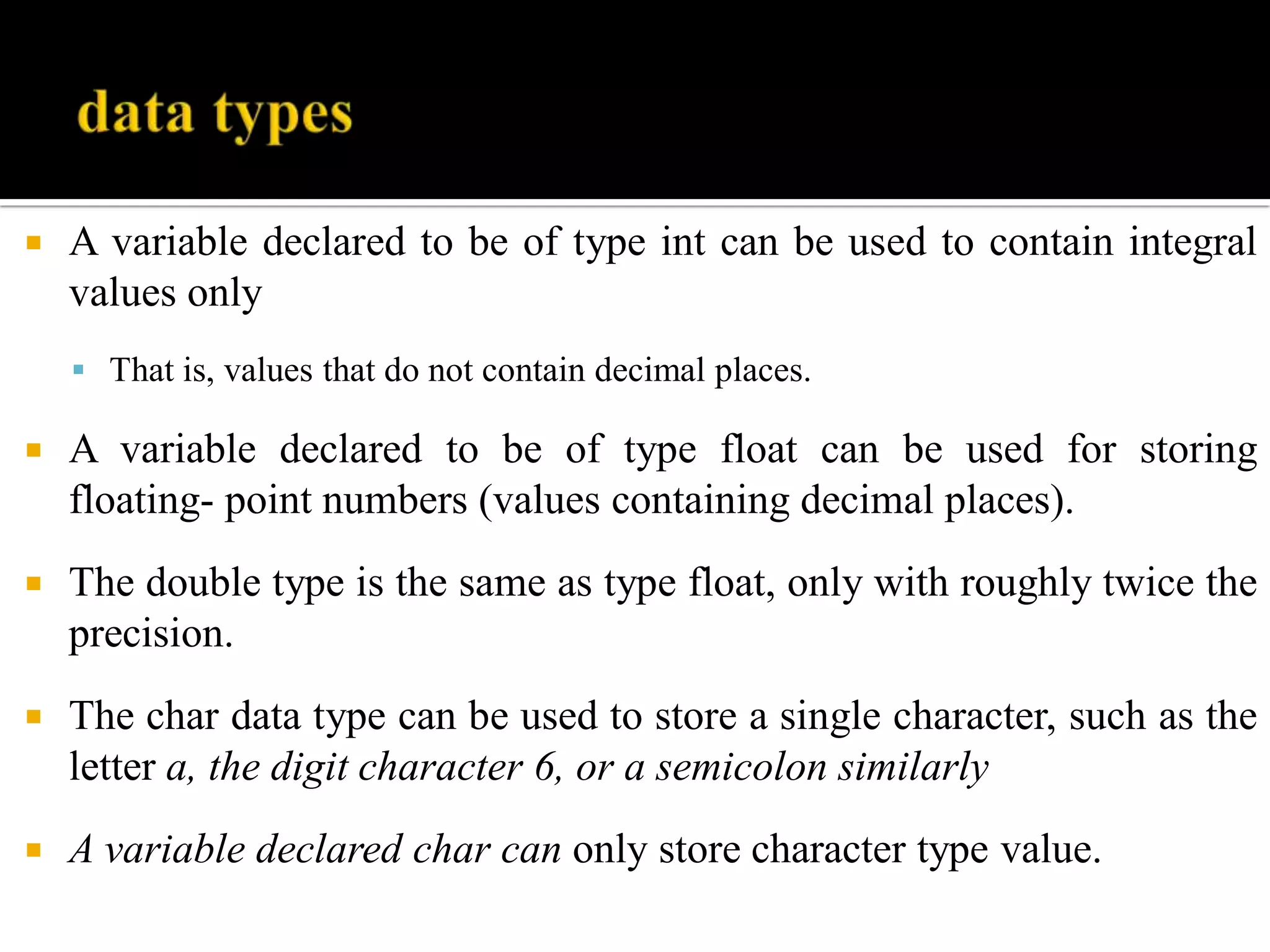  A variable declared to be of type int can be used to contain integral
values only
 That is, values that do not contain decimal places.
 A variable declared to be of type float can be used for storing
floating- point numbers (values containing decimal places).
 The double type is the same as type float, only with roughly twice the
precision.
 The char data type can be used to store a single character, such as the
letter a, the digit character 6, or a semicolon similarly
 A variable declared char can only store character type value.
 