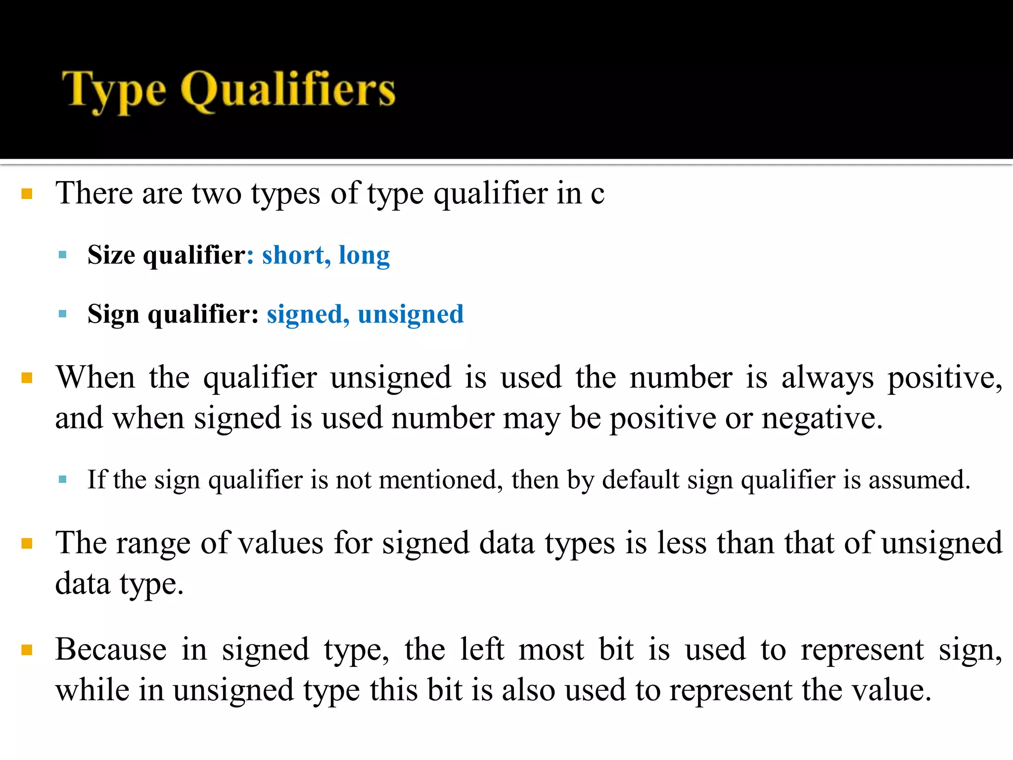  There are two types of type qualifier in c
 Size qualifier: short, long
 Sign qualifier: signed, unsigned
 When the qualifier unsigned is used the number is always positive,
and when signed is used number may be positive or negative.
 If the sign qualifier is not mentioned, then by default sign qualifier is assumed.
 The range of values for signed data types is less than that of unsigned
data type.
 Because in signed type, the left most bit is used to represent sign,
while in unsigned type this bit is also used to represent the value.
 