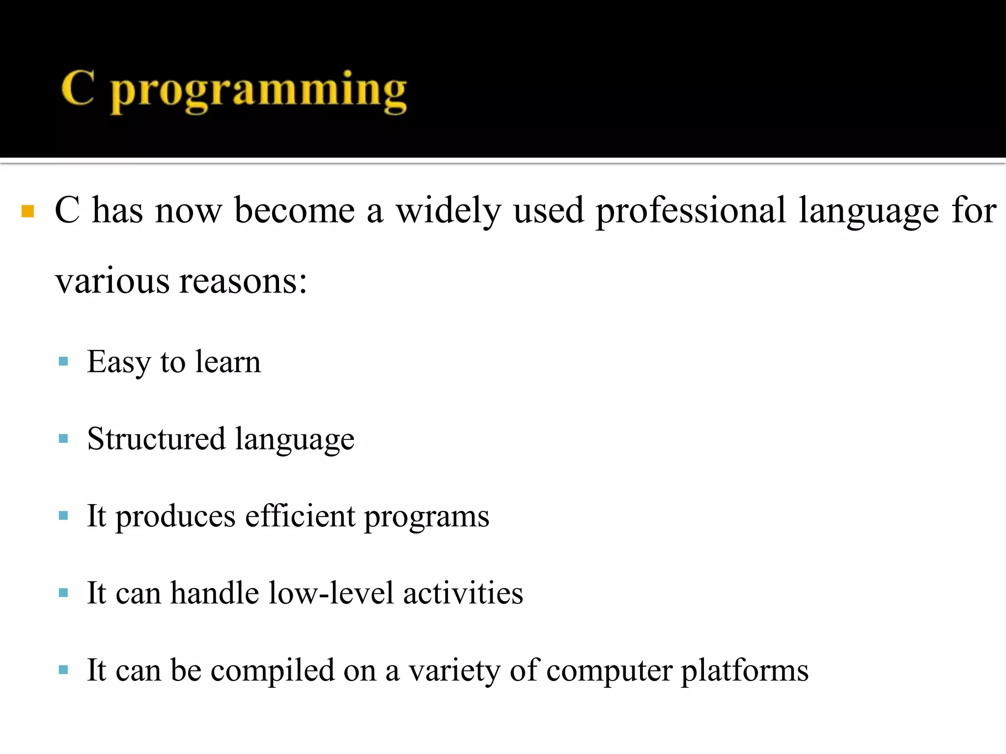  C has now become a widely used professional language for
various reasons:
 Easy to learn
 Structured language
 It produces efficient programs
 It can handle low-level activities
 It can be compiled on a variety of computer platforms
 