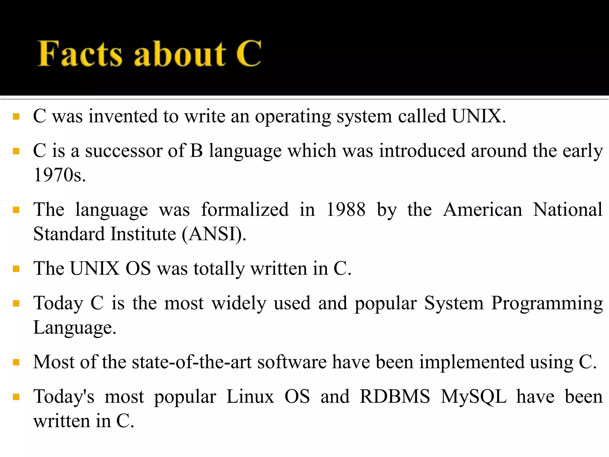 C was invented to write an operating system called UNIX.
 C is a successor of B language which was introduced around the early
1970s.
 The language was formalized in 1988 by the American National
Standard Institute (ANSI).
 The UNIX OS was totally written in C.
 Today C is the most widely used and popular System Programming
Language.
 Most of the state-of-the-art software have been implemented using C.
 Today's most popular Linux OS and RDBMS MySQL have been
written in C.
 