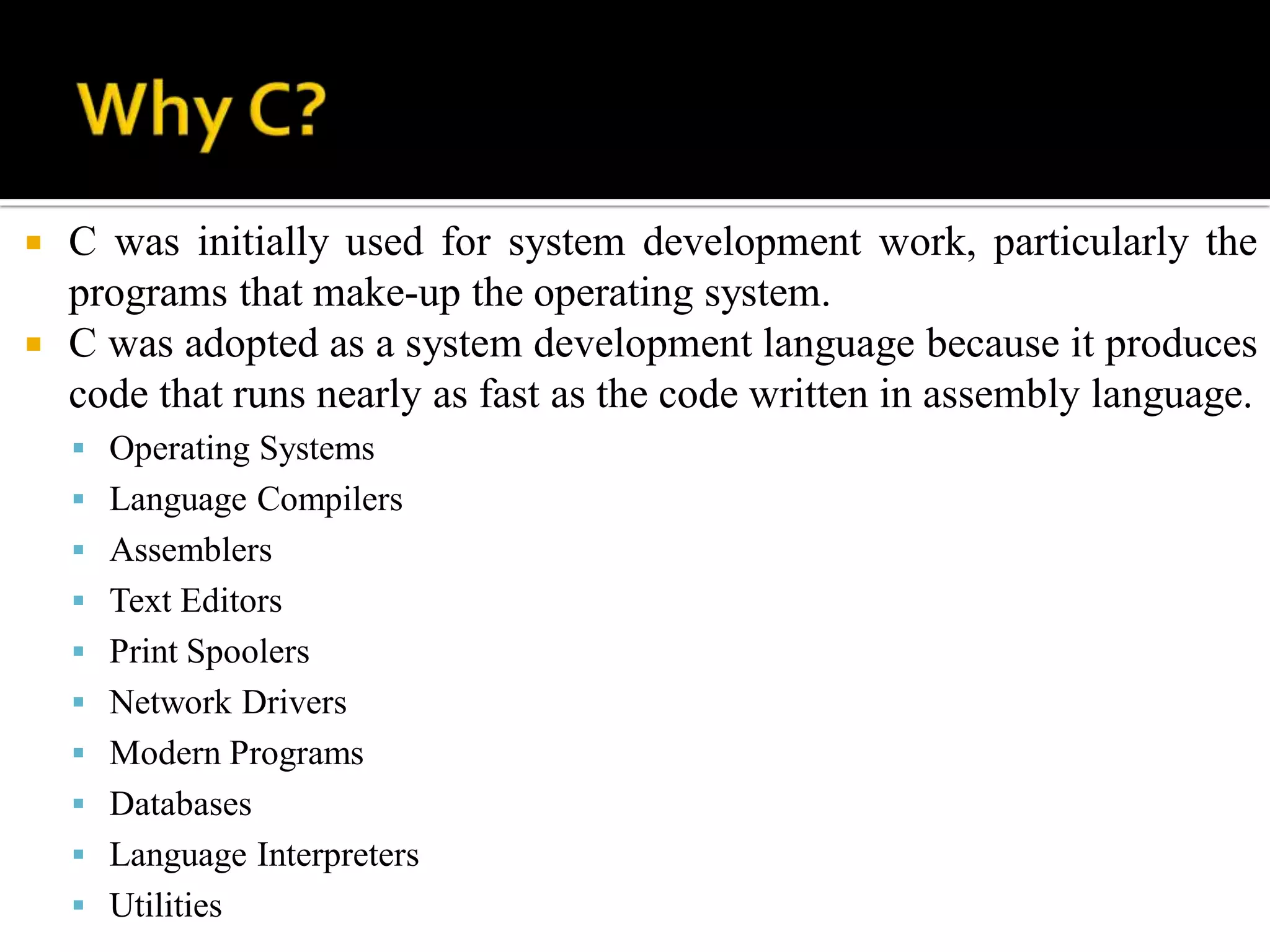  C was initially used for system development work, particularly the
programs that make-up the operating system.
 C was adopted as a system development language because it produces
code that runs nearly as fast as the code written in assembly language.
 Operating Systems
 Language Compilers
 Assemblers
 Text Editors
 Print Spoolers
 Network Drivers
 Modern Programs
 Databases
 Language Interpreters
 Utilities
 