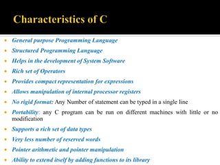  General purpose Programming Language
 Structured Programming Language
 Helps in the development of System Software
 Rich set of Operators
 Provides compact representation for expressions
 Allows manipulation of internal processor registers
 No rigid format: Any Number of statement can be typed in a single line
 Portability: any C program can be run on different machines with little or no
modification
 Supports a rich set of data types
 Very less number of reserved words
 Pointer arithmetic and pointer manipulation
 Ability to extend itself by adding functions to its library
 