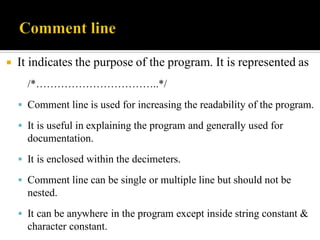  It indicates the purpose of the program. It is represented as
/*……………………………..*/
 Comment line is used for increasing the readability of the program.
 It is useful in explaining the program and generally used for
documentation.
 It is enclosed within the decimeters.
 Comment line can be single or multiple line but should not be
nested.
 It can be anywhere in the program except inside string constant &
character constant.
 