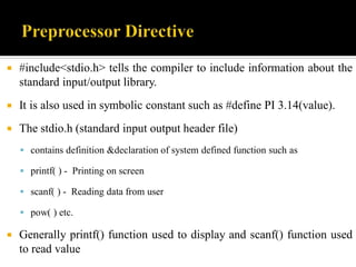  #include<stdio.h> tells the compiler to include information about the
standard input/output library.
 It is also used in symbolic constant such as #define PI 3.14(value).
 The stdio.h (standard input output header file)
 contains definition &declaration of system defined function such as
 printf( ) - Printing on screen
 scanf( ) - Reading data from user
 pow( ) etc.
 Generally printf() function used to display and scanf() function used
to read value
 