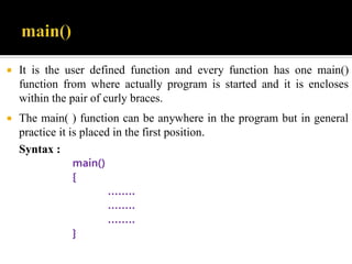  It is the user defined function and every function has one main()
function from where actually program is started and it is encloses
within the pair of curly braces.
 The main( ) function can be anywhere in the program but in general
practice it is placed in the first position.
Syntax :
main()
{
……..
……..
……..
}
 