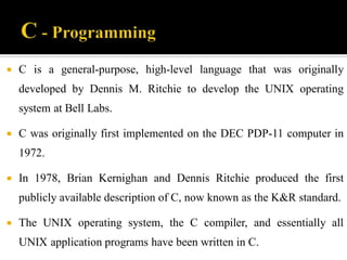  C is a general-purpose, high-level language that was originally
developed by Dennis M. Ritchie to develop the UNIX operating
system at Bell Labs.
 C was originally first implemented on the DEC PDP-11 computer in
1972.
 In 1978, Brian Kernighan and Dennis Ritchie produced the first
publicly available description of C, now known as the K&R standard.
 The UNIX operating system, the C compiler, and essentially all
UNIX application programs have been written in C.
 