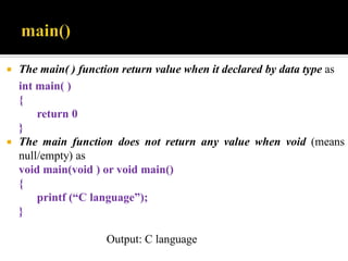  The main( ) function return value when it declared by data type as
int main( )
{
return 0
}
 The main function does not return any value when void (means
null/empty) as
void main(void ) or void main()
{
printf (“C language”);
}
Output: C language
 