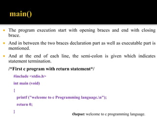  The program execution start with opening braces and end with closing
brace.
 And in between the two braces declaration part as well as executable part is
mentioned.
 And at the end of each line, the semi-colon is given which indicates
statement termination.
/*First c program with return statement*/
#include <stdio.h>
int main (void)
{
printf ("welcome to c Programming language.n");
return 0;
}
Output: welcome to c programming language.
 