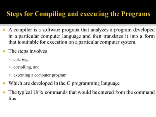  A compiler is a software program that analyzes a program developed
in a particular computer language and then translates it into a form
that is suitable for execution on a particular computer system.
 The steps involves
 entering,
 compiling, and
 executing a computer program
 Which are developed in the C programming language
 The typical Unix commands that would be entered from the command
line
 