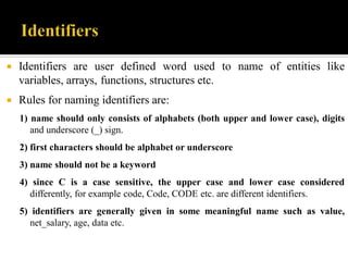  Identifiers are user defined word used to name of entities like
variables, arrays, functions, structures etc.
 Rules for naming identifiers are:
1) name should only consists of alphabets (both upper and lower case), digits
and underscore (_) sign.
2) first characters should be alphabet or underscore
3) name should not be a keyword
4) since C is a case sensitive, the upper case and lower case considered
differently, for example code, Code, CODE etc. are different identifiers.
5) identifiers are generally given in some meaningful name such as value,
net_salary, age, data etc.
 