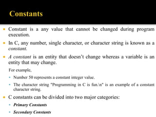  Constant is a any value that cannot be changed during program
execution.
 In C, any number, single character, or character string is known as a
constant.
 A constant is an entity that doesn’t change whereas a variable is an
entity that may change.
For example,
 Number 50 represents a constant integer value.
 The character string "Programming in C is fun.n" is an example of a constant
character string.
 C constants can be divided into two major categories:
 Primary Constants
 Secondary Constants
 