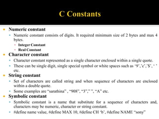  Numeric constant
 Numeric constant consists of digits. It required minimum size of 2 bytes and max 4
bytes.
▪ Integer Constant
▪ Real Constant
 Character constant
 Character constant represented as a single character enclosed within a single quote.
 These can be single digit, single special symbol or white spaces such as ‘9’,’c’,’$’, ‘ ’
etc.
 String constant
 Set of characters are called string and when sequence of characters are enclosed
within a double quote.
 Some examples are “sarathina” , “908”, “3”,” ”, “A” etc.
 Symbolic constant
 Symbolic constant is a name that substitute for a sequence of characters and,
characters may be numeric, character or string constant.
 #define name value, #define MAX 10, #define CH ‘b’, #define NAME “sony”
 