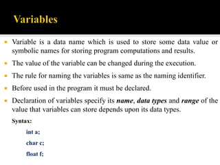  Variable is a data name which is used to store some data value or
symbolic names for storing program computations and results.
 The value of the variable can be changed during the execution.
 The rule for naming the variables is same as the naming identifier.
 Before used in the program it must be declared.
 Declaration of variables specify its name, data types and range of the
value that variables can store depends upon its data types.
Syntax:
int a;
char c;
float f;
 