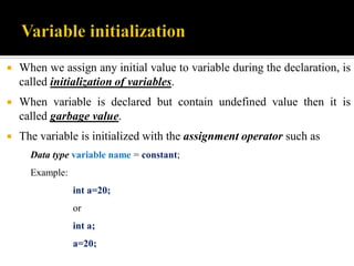  When we assign any initial value to variable during the declaration, is
called initialization of variables.
 When variable is declared but contain undefined value then it is
called garbage value.
 The variable is initialized with the assignment operator such as
Data type variable name = constant;
Example:
int a=20;
or
int a;
a=20;
 