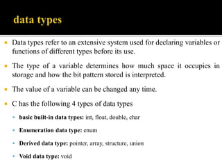  Data types refer to an extensive system used for declaring variables or
functions of different types before its use.
 The type of a variable determines how much space it occupies in
storage and how the bit pattern stored is interpreted.
 The value of a variable can be changed any time.
 C has the following 4 types of data types
 basic built-in data types: int, float, double, char
 Enumeration data type: enum
 Derived data type: pointer, array, structure, union
 Void data type: void
 