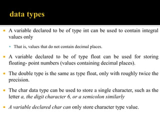  A variable declared to be of type int can be used to contain integral
values only
 That is, values that do not contain decimal places.
 A variable declared to be of type float can be used for storing
floating- point numbers (values containing decimal places).
 The double type is the same as type float, only with roughly twice the
precision.
 The char data type can be used to store a single character, such as the
letter a, the digit character 6, or a semicolon similarly
 A variable declared char can only store character type value.
 