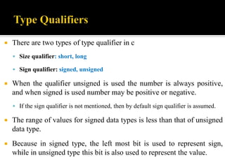  There are two types of type qualifier in c
 Size qualifier: short, long
 Sign qualifier: signed, unsigned
 When the qualifier unsigned is used the number is always positive,
and when signed is used number may be positive or negative.
 If the sign qualifier is not mentioned, then by default sign qualifier is assumed.
 The range of values for signed data types is less than that of unsigned
data type.
 Because in signed type, the left most bit is used to represent sign,
while in unsigned type this bit is also used to represent the value.
 