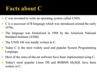  C was invented to write an operating system called UNIX.
 C is a successor of B language which was introduced around the early
1970s.
 The language was formalized in 1988 by the American National
Standard Institute (ANSI).
 The UNIX OS was totally written in C.
 Today C is the most widely used and popular System Programming
Language.
 Most of the state-of-the-art software have been implemented using C.
 Today's most popular Linux OS and RDBMS MySQL have been
written in C.
 