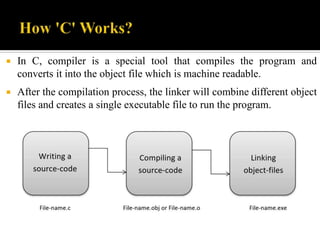  In C, compiler is a special tool that compiles the program and
converts it into the object file which is machine readable.
 After the compilation process, the linker will combine different object
files and creates a single executable file to run the program.
 
