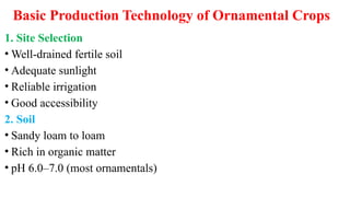 Basic Production Technology of Ornamental Crops
1. Site Selection
• Well-drained fertile soil
• Adequate sunlight
• Reliable irrigation
• Good accessibility
2. Soil
• Sandy loam to loam
• Rich in organic matter
• pH 6.0–7.0 (most ornamentals)
 