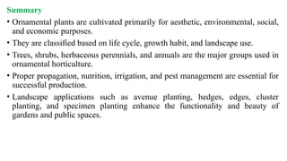 Summary
• Ornamental plants are cultivated primarily for aesthetic, environmental, social,
and economic purposes.
• They are classified based on life cycle, growth habit, and landscape use.
• Trees, shrubs, herbaceous perennials, and annuals are the major groups used in
ornamental horticulture.
• Proper propagation, nutrition, irrigation, and pest management are essential for
successful production.
• Landscape applications such as avenue planting, hedges, edges, cluster
planting, and specimen planting enhance the functionality and beauty of
gardens and public spaces.
 