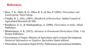 References
• Bose, T. K., Maiti, R. G., Dhua, R. S., & Das, P. (2003). Floriculture and
Landscaping. Naya Udyog.
• Chadha, K. L. (Ed.). (2001). Handbook of Horticulture. Indian Council of
Agricultural Research (ICAR).
• Randhawa, G. S., & Mukhopadhyay, A. (2000). Floriculture in India. Allied
Publishers.
• Bhattacharjee, S. K. (2012). Advances in Ornamental Horticulture (Vols. 1–6).
Pointer Publishers.
• Government of Nepal, Ministry of Agriculture and Livestock Development.
Statistical Information on Nepalese Agriculture (latest edition).
• Floriculture Association Nepal (FAN). Publications and technical bulletins.
 